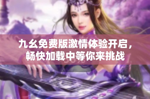 九幺免费版激情体验开启，畅快加载中等你来挑战