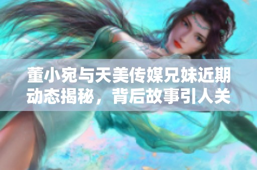 董小宛与天美传媒兄妹近期动态揭秘，背后故事引人关注