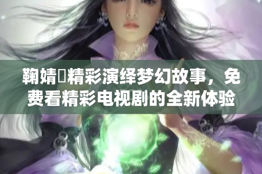 鞠婧祎精彩演绎梦幻故事，免费看精彩电视剧的全新体验