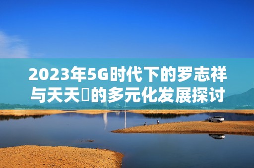 2023年5G时代下的罗志祥与天天奭的多元化发展探讨