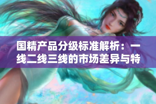 国精产品分级标准解析：一线二线三线的市场差异与特点