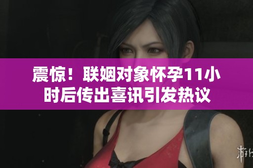 震惊！联姻对象怀孕11小时后传出喜讯引发热议