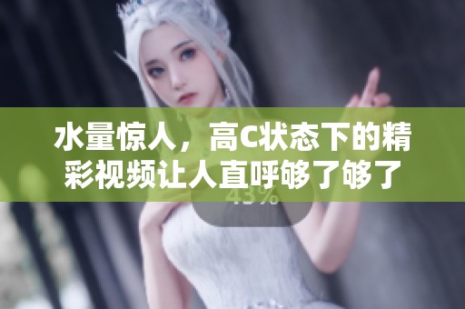 水量惊人，高C状态下的精彩视频让人直呼够了够了