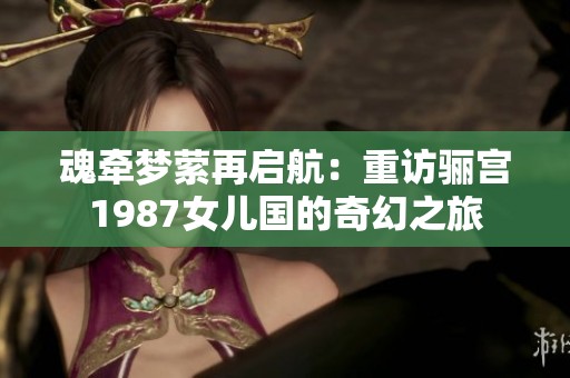 魂牵梦萦再启航：重访骊宫1987女儿国的奇幻之旅