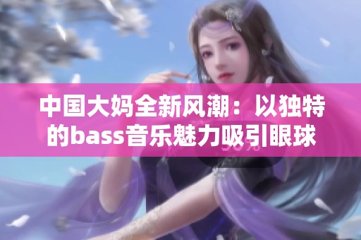 中国大妈全新风潮：以独特的bass音乐魅力吸引眼球