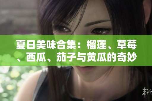 夏日美味合集：榴莲、草莓、西瓜、茄子与黄瓜的奇妙搭配探索