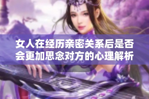 女人在经历亲密关系后是否会更加思念对方的心理解析