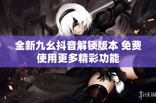 全新九幺抖音解锁版本 免费使用更多精彩功能