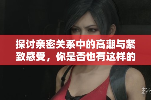 探讨亲密关系中的高潮与紧致感受，你是否也有这样的体验？