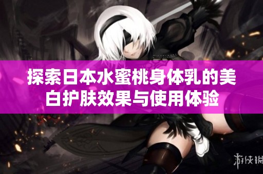 探索日本水蜜桃身体乳的美白护肤效果与使用体验