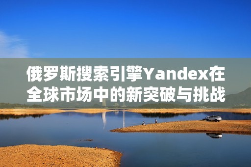 俄罗斯搜索引擎Yandex在全球市场中的新突破与挑战