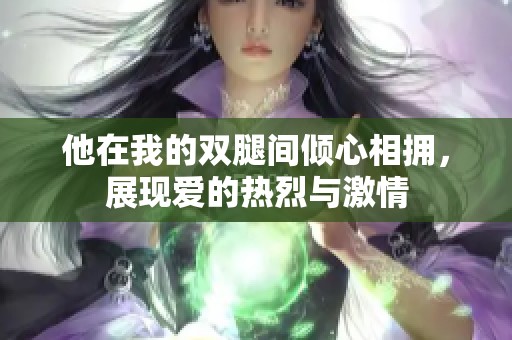 他在我的双腿间倾心相拥，展现爱的热烈与激情