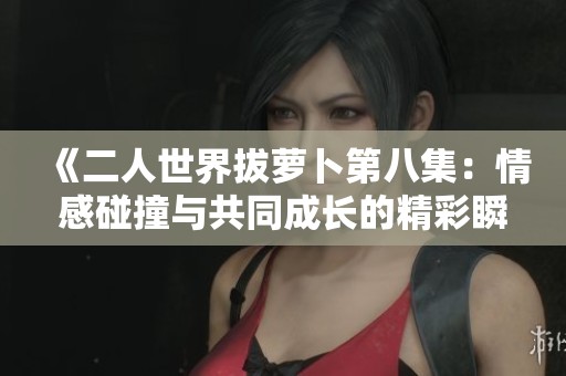 《二人世界拔萝卜第八集：情感碰撞与共同成长的精彩瞬间》