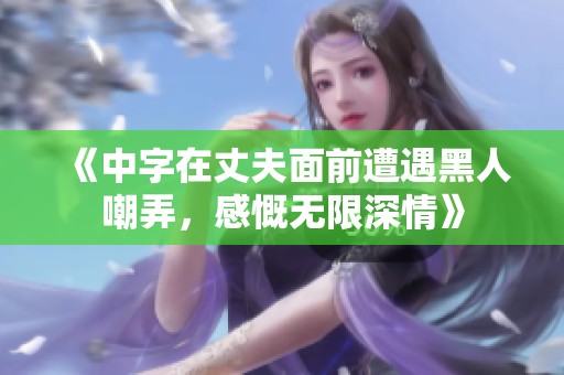 《中字在丈夫面前遭遇黑人嘲弄，感慨无限深情》