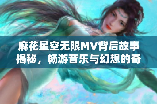 麻花星空无限MV背后故事揭秘，畅游音乐与幻想的奇妙旅程