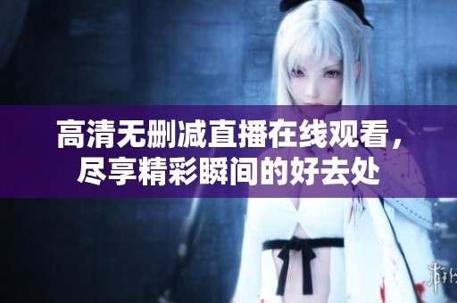 高清无删减直播在线观看，尽享精彩瞬间的好去处