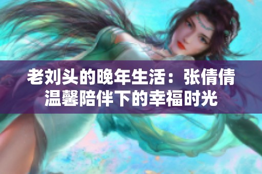 老刘头的晚年生活：张倩倩温馨陪伴下的幸福时光