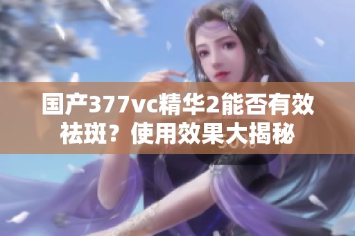 国产377vc精华2能否有效祛斑？使用效果大揭秘