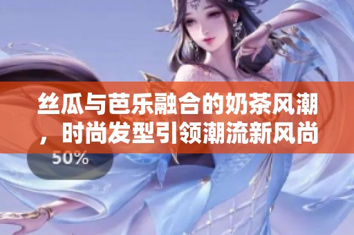 丝瓜与芭乐融合的奶茶风潮，时尚发型引领潮流新风尚