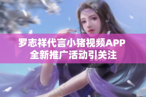 罗志祥代言小猪视频APP 全新推广活动引关注