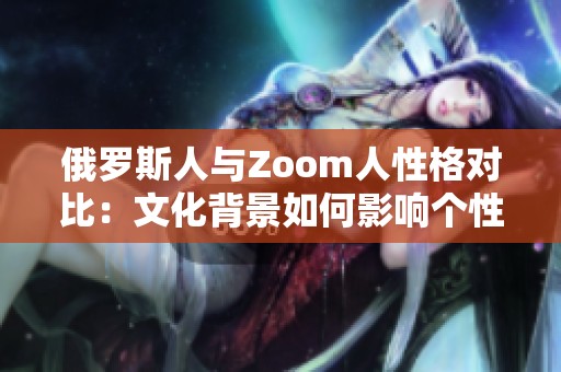 俄罗斯人与Zoom人性格对比：文化背景如何影响个性表现