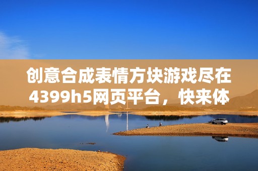 创意合成表情方块游戏尽在4399h5网页平台，快来体验吧