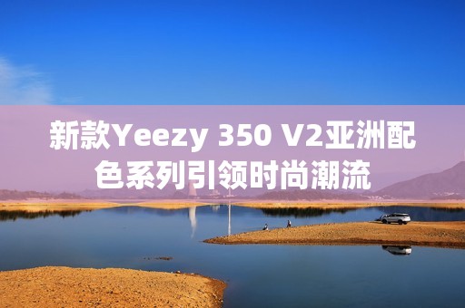 新款Yeezy 350 V2亚洲配色系列引领时尚潮流