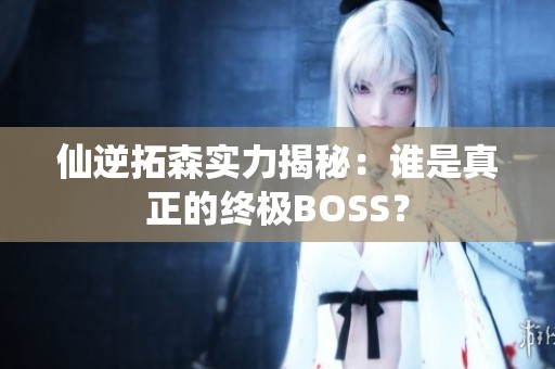 仙逆拓森实力揭秘：谁是真正的终极BOSS？