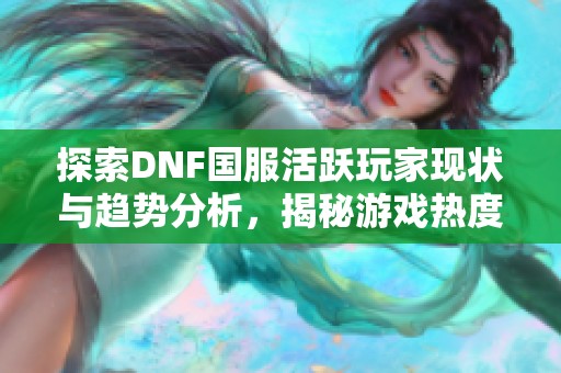 探索DNF国服活跃玩家现状与趋势分析，揭秘游戏热度在提升的原因