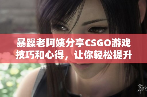 暴躁老阿姨分享CSGO游戏技巧和心得，让你轻松提升水平