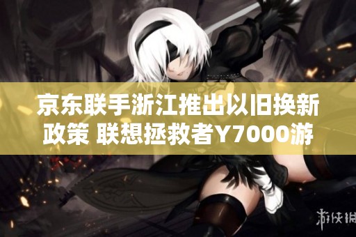 京东联手浙江推出以旧换新政策 联想拯救者Y7000游戏本仅需59元入手