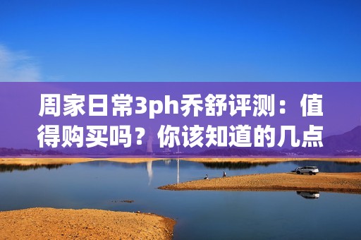 周家日常3ph乔舒评测：值得购买吗？你该知道的几点！