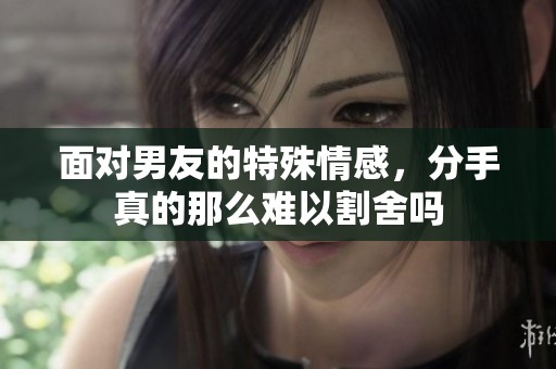 面对男友的特殊情感，分手真的那么难以割舍吗