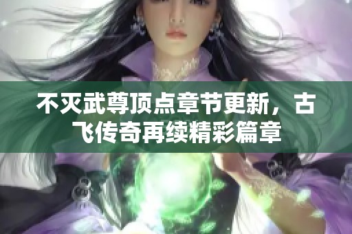 不灭武尊顶点章节更新，古飞传奇再续精彩篇章