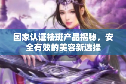 国家认证祛斑产品揭秘，安全有效的美容新选择