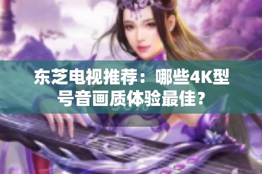 东芝电视推荐：哪些4K型号音画质体验最佳？