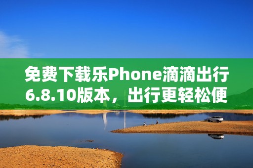 免费下载乐Phone滴滴出行6.8.10版本，出行更轻松便捷