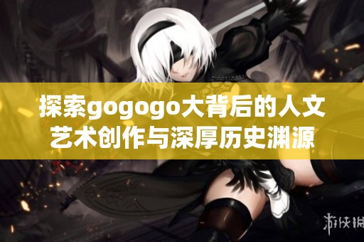 探索gogogo大背后的人文艺术创作与深厚历史渊源