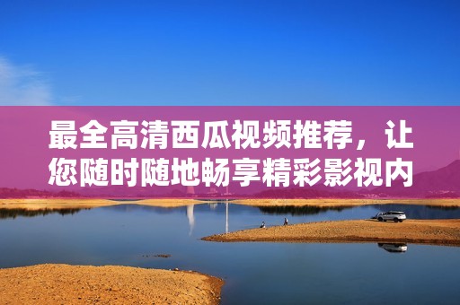 最全高清西瓜视频推荐，让您随时随地畅享精彩影视内容