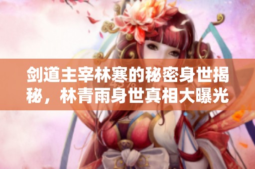 剑道主宰林寒的秘密身世揭秘，林青雨身世真相大曝光