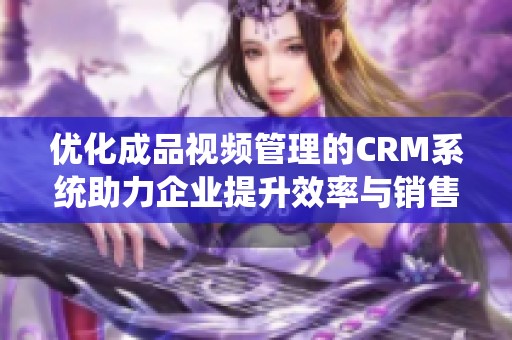 优化成品视频管理的CRM系统助力企业提升效率与销售