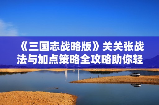 《三国志战略版》关关张战法与加点策略全攻略助你轻松闯关