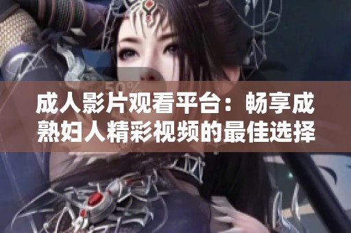 成人影片观看平台：畅享成熟妇人精彩视频的最佳选择