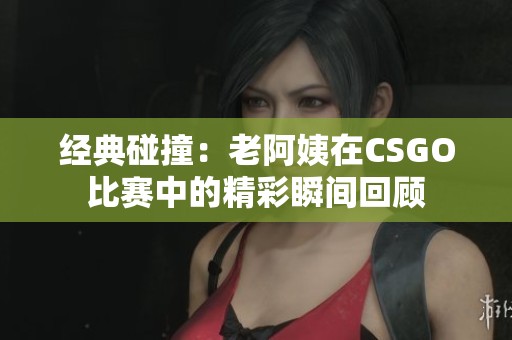 经典碰撞：老阿姨在CSGO比赛中的精彩瞬间回顾