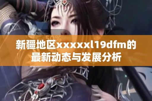 新疆地区xxxxxl19dfm的最新动态与发展分析