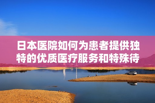 日本医院如何为患者提供独特的优质医疗服务和特殊待遇