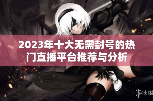 2023年十大无需封号的热门直播平台推荐与分析