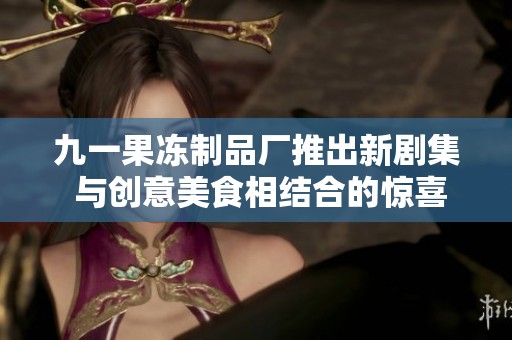 九一果冻制品厂推出新剧集 与创意美食相结合的惊喜之旅
