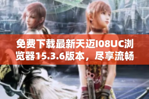 免费下载最新天迈I08UC浏览器15.3.6版本，尽享流畅上网体验
