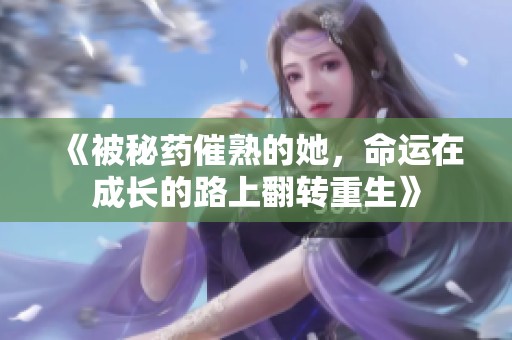 《被秘药催熟的她，命运在成长的路上翻转重生》
